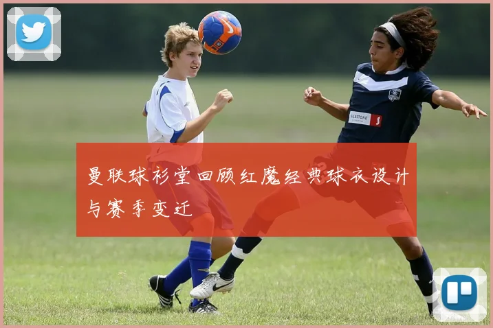 曼联球衫堂回顾红魔经典球衣设计与赛季变迁