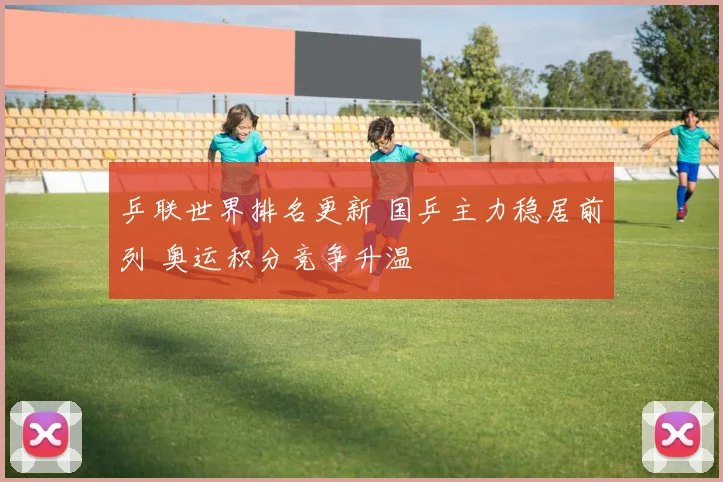 乒联世界排名更新 国乒主力稳居前列 奥运积分竞争升温