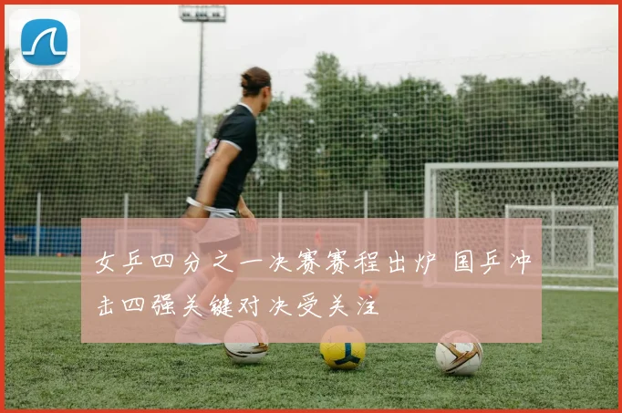 女乒四分之一决赛赛程出炉 国乒冲击四强关键对决受关注
