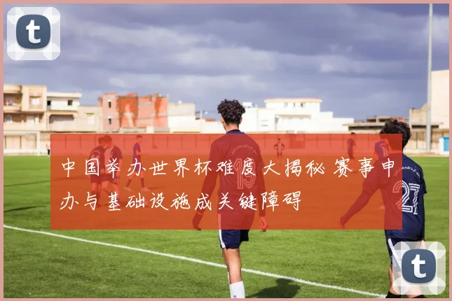 中国举办世界杯难度大揭秘 赛事申办与基础设施成关键障碍