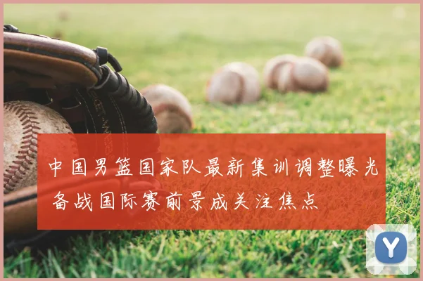 中国男篮国家队最新集训调整曝光 备战国际赛前景成关注焦点