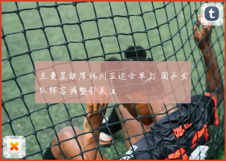 王曼昱缺席杭州亚运会单打 国乒女队阵容调整引关注