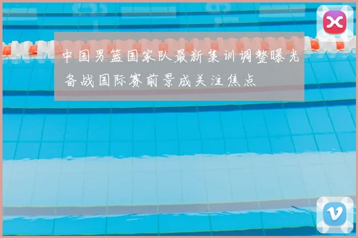 中国男篮国家队最新集训调整曝光 备战国际赛前景成关注焦点