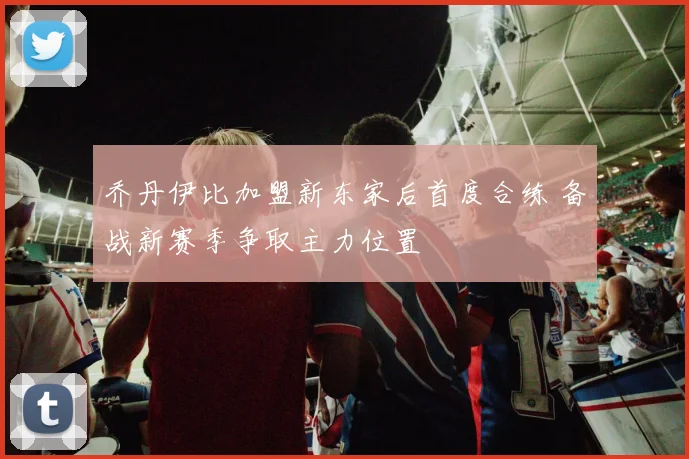 乔丹伊比加盟新东家后首度合练 备战新赛季争取主力位置