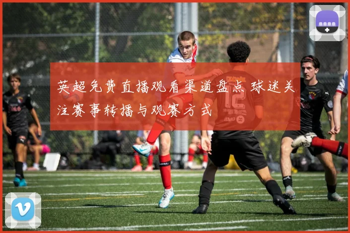 英超免费直播观看渠道盘点 球迷关注赛事转播与观赛方式