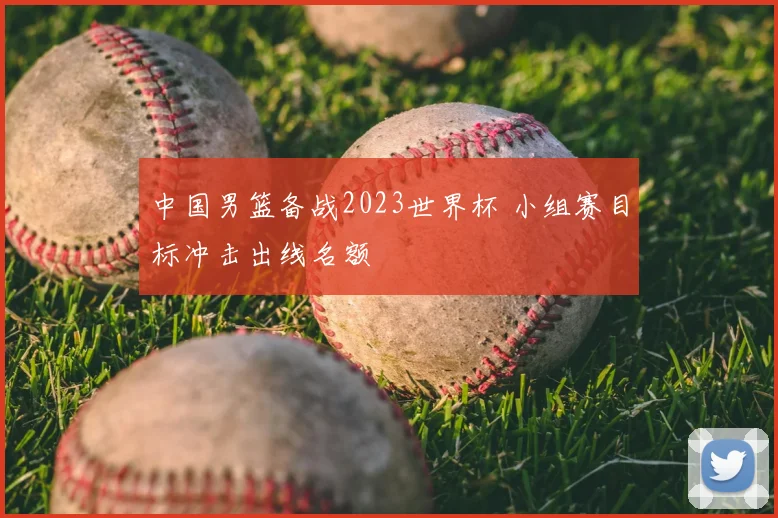 中国男篮备战2023世界杯 小组赛目标冲击出线名额