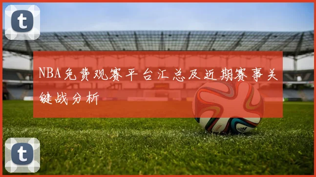 NBA免费观赛平台汇总及近期赛事关键战分析