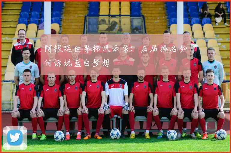 阿根廷世界杯风云录：历届排名如何诉说蓝白梦想