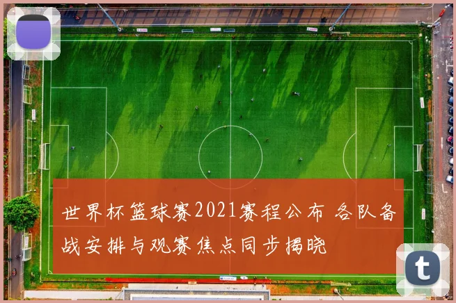 世界杯篮球赛2021赛程公布 各队备战安排与观赛焦点同步揭晓