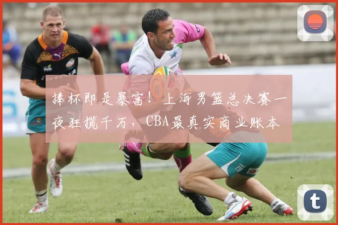捧杯即是暴富!上海男篮总决赛一夜狂揽千万,CBA最真实商业账本