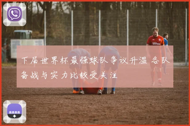 下届世界杯最强球队争议升温 各队备战与实力比较受关注