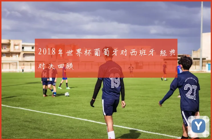 2018年世界杯葡萄牙对西班牙 经典对决回顾