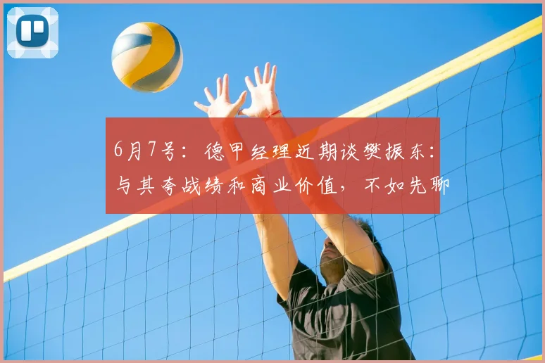 6月7号:德甲经理近期谈樊振东:与其夸战绩和商业价值,不如先聊他的个人魅力_联赛_乒乓_信任