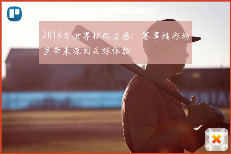 2018年世界杯观后感:赛事精彩纷呈带来深刻足球体验