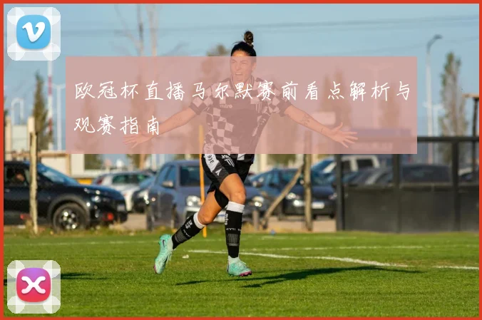 欧冠杯直播马尔默赛前看点解析与观赛指南