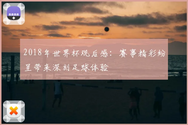 2018年世界杯观后感:赛事精彩纷呈带来深刻足球体验