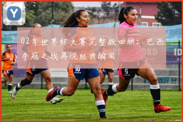 02年世界杯决赛完整版回顾:巴西夺冠之战再现经典瞬间