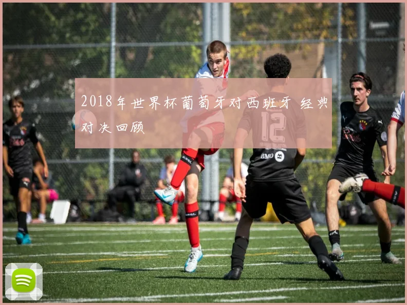 2018年世界杯葡萄牙对西班牙 经典对决回顾